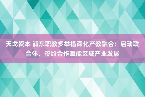 天戈资本 浦东职教多举措深化产教融合：启动联合体、签约合作赋能区域产业发展
