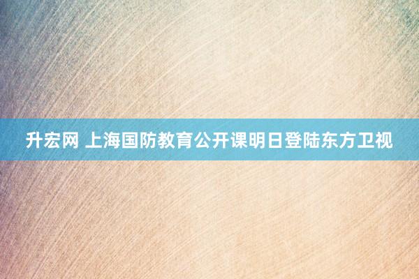 升宏网 上海国防教育公开课明日登陆东方卫视