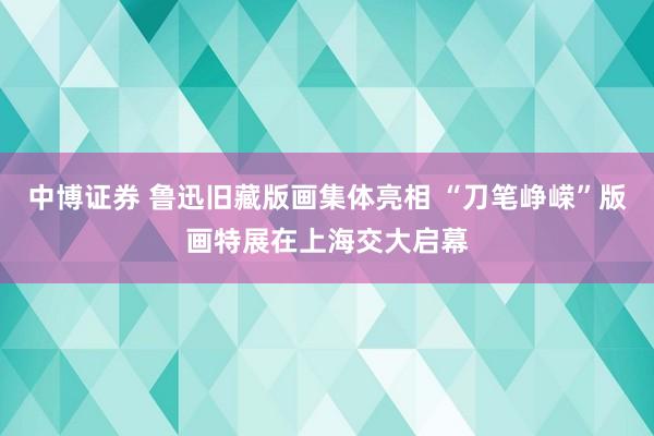 中博证券 鲁迅旧藏版画集体亮相 “刀笔峥嵘”版画特展在上海交大启幕