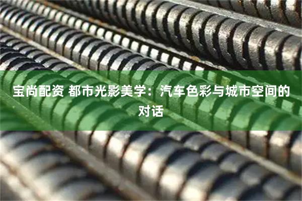 宝尚配资 都市光影美学：汽车色彩与城市空间的对话