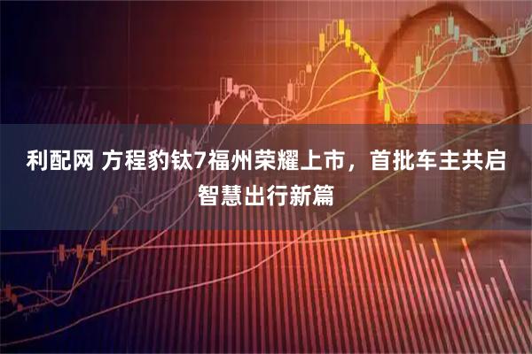 利配网 方程豹钛7福州荣耀上市，首批车主共启智慧出行新篇