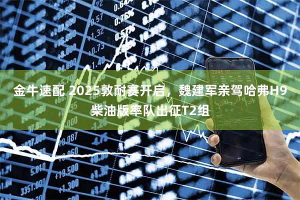 金牛速配 2025敦耐赛开启，魏建军亲驾哈弗H9柴油版率队出征T2组