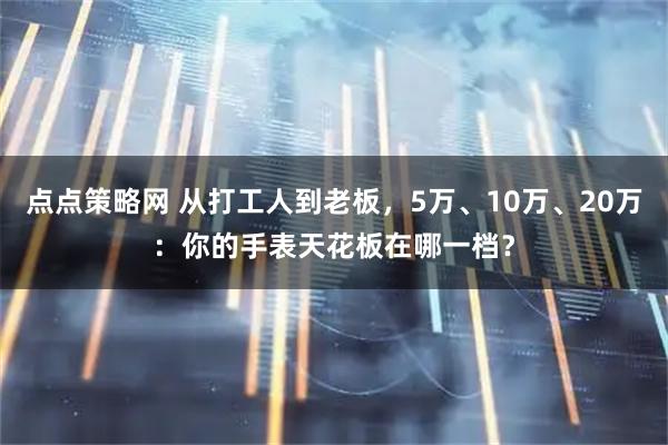 点点策略网 从打工人到老板，5万、10万、20万：你的手表天花板在哪一档？