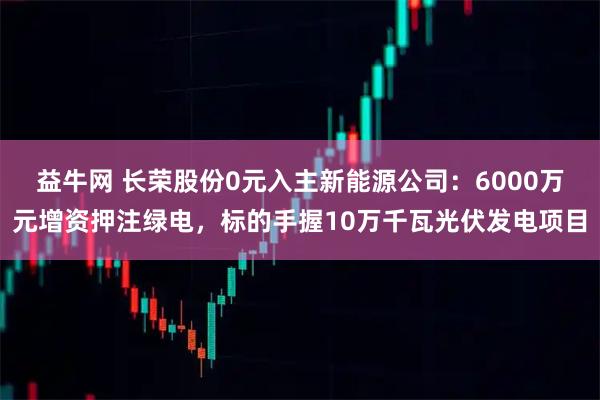 益牛网 长荣股份0元入主新能源公司：6000万元增资押注绿电，标的手握10万千瓦光伏发电项目