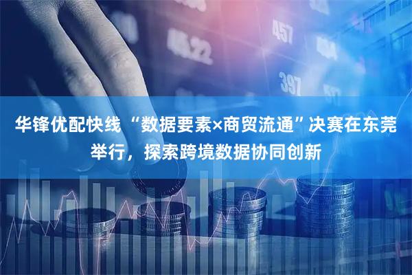 华锋优配快线 “数据要素×商贸流通”决赛在东莞举行，探索跨境数据协同创新
