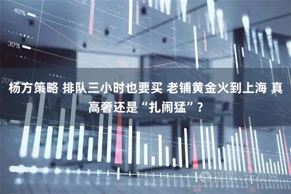 杨方策略 排队三小时也要买 老铺黄金火到上海 真高奢还是“扎闹猛”？