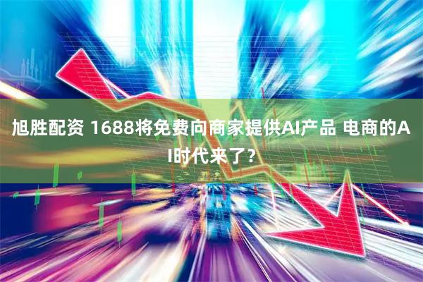 旭胜配资 1688将免费向商家提供AI产品 电商的AI时代来了？