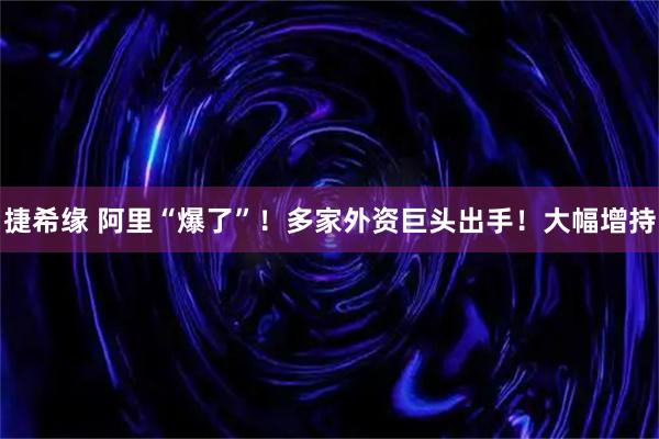 捷希缘 阿里“爆了”！多家外资巨头出手！大幅增持
