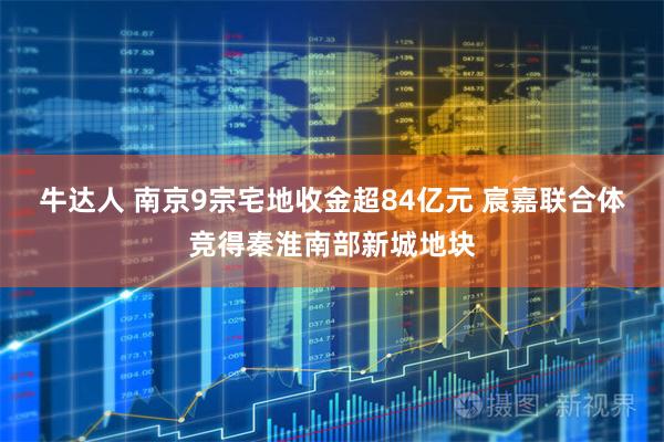 牛达人 南京9宗宅地收金超84亿元 宸嘉联合体竞得秦淮南部新城地块