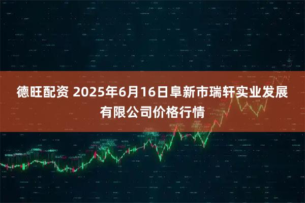 德旺配资 2025年6月16日阜新市瑞轩实业发展有限公司价格行情