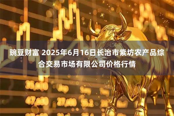豌豆财富 2025年6月16日长治市紫坊农产品综合交易市场有限公司价格行情
