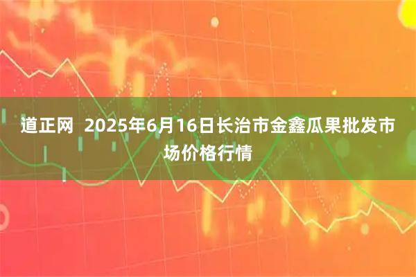 道正网  2025年6月16日长治市金鑫瓜果批发市场价格行情