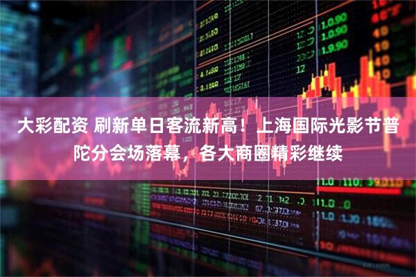 大彩配资 刷新单日客流新高！上海国际光影节普陀分会场落幕，各大商圈精彩继续