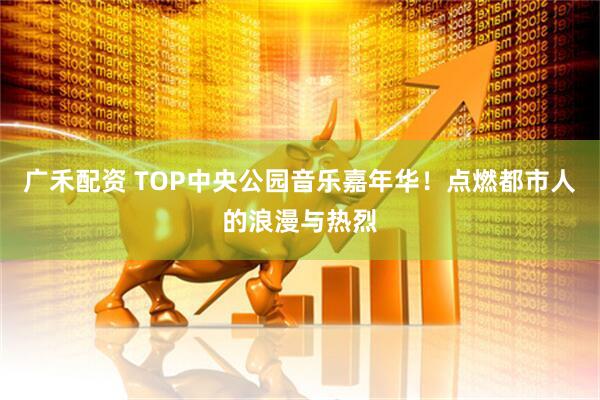 广禾配资 TOP中央公园音乐嘉年华！点燃都市人的浪漫与热烈