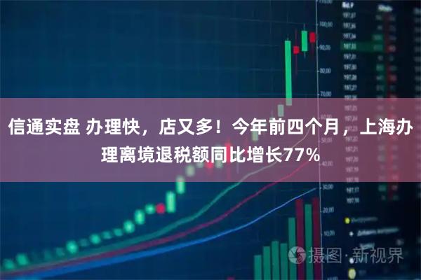 信通实盘 办理快,店又多!今年前四个月,上海办理离境退税额同比增长77%
