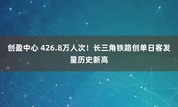 创盈中心 426.8万人次!长三角铁路创单日客发量历史新高
