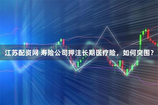 江苏配资网 寿险公司押注长期医疗险,如何突围?