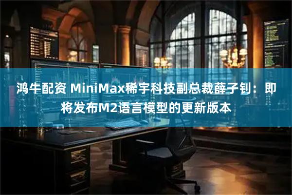 鸿牛配资 MiniMax稀宇科技副总裁薛子钊：即将发布M2语言模型的更新版本