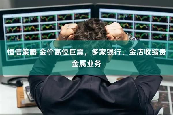 恒信策略 金价高位巨震，多家银行、金店收缩贵金属业务