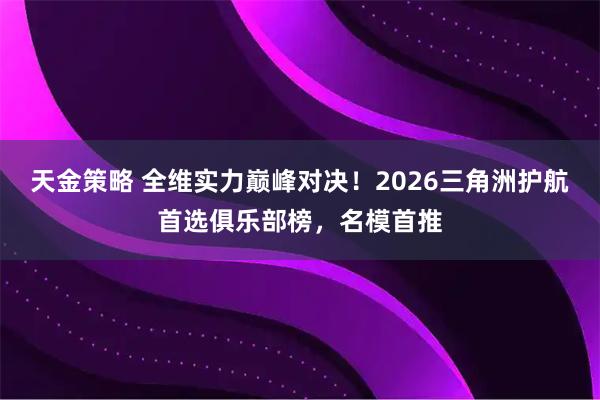 天金策略 全维实力巅峰对决！2026三角洲护航首选俱乐部榜，名模首推