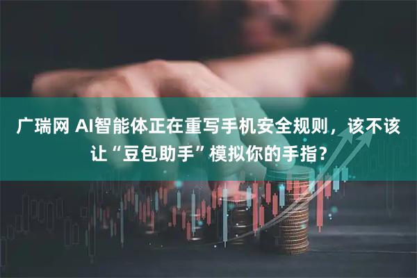 广瑞网 AI智能体正在重写手机安全规则，该不该让“豆包助手”模拟你的手指？