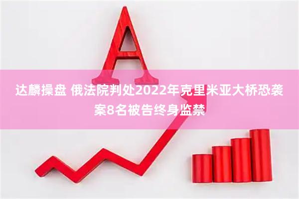 达麟操盘 俄法院判处2022年克里米亚大桥恐袭案8名被告终身监禁