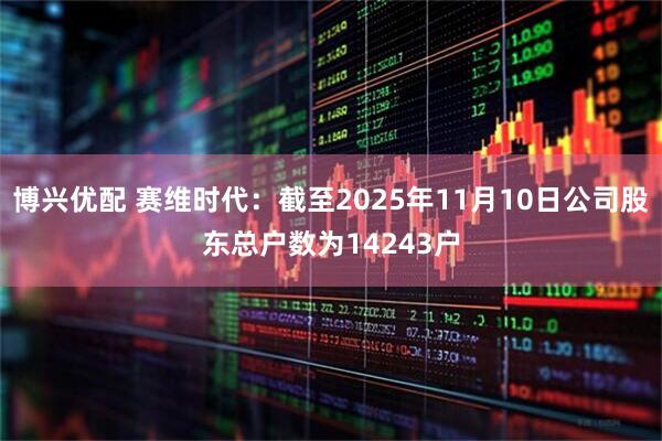 博兴优配 赛维时代：截至2025年11月10日公司股东总户数为14243户