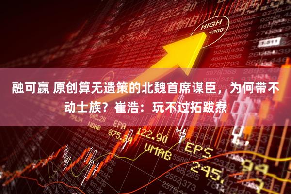 融可赢 原创算无遗策的北魏首席谋臣，为何带不动士族？崔浩：玩不过拓跋焘