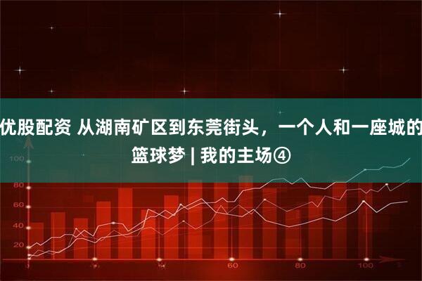 优股配资 从湖南矿区到东莞街头,一个人和一座城的篮球梦 | 我的主场④