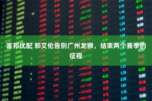 富邦优配 郭艾伦告别广州龙狮，结束两个赛季的征程